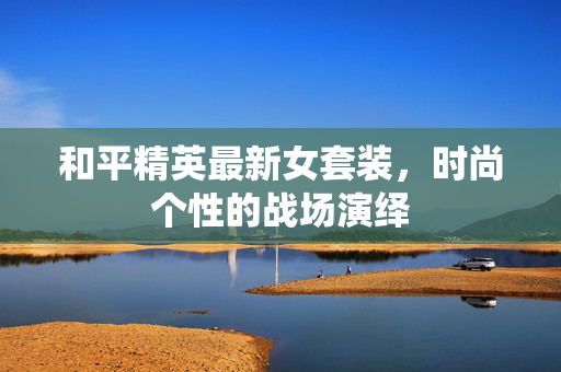 和平精英最新女套装,时尚个性的战场演绎 和平精英最新女套装,时尚个性的战场演绎