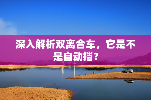 深入解析双离合车，它是不是自动挡？