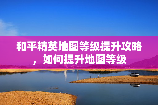 和平精英地图等级提升攻略，如何提升地图等级