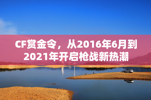 CF赏金令,从2016年6月到2021年开启枪战新热潮 CF赏金令,从2016年6月到2021年开启枪战新热潮