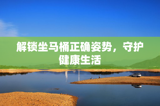 解锁坐马桶正确姿势,守护健康生活 解锁坐马桶正确姿势,守护健康生活