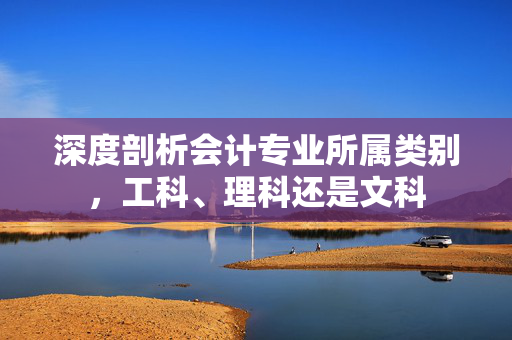 深度剖析会计专业所属类别,工科、理科还是文科 深度剖析会计专业所属类别,工科、理科还是文科