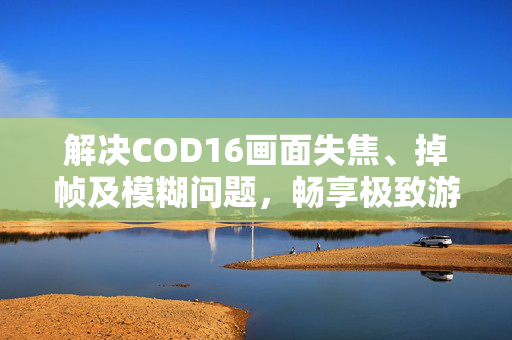 解决COD16画面失焦、掉帧及模糊问题,畅享极致游戏体验 解决COD16画面失焦、掉帧及模糊问题,畅享极致游戏体验