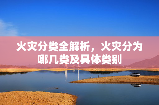 火灾分类全解析,火灾分为哪几类及具体类别 火灾分类全解析,火灾分为哪几类及具体类别