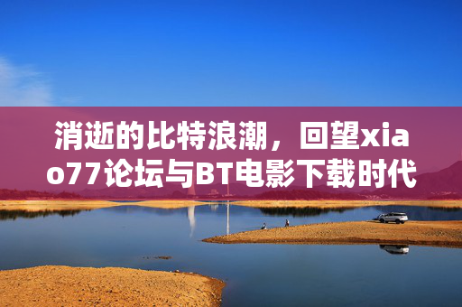 消逝的比特浪潮，回望xiao77论坛与BT电影下载时代的终结，消逝的比特浪潮，回望xiao77论坛与BT电影下载时代的终结