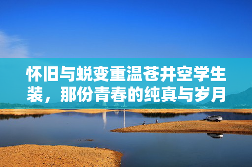 怀旧与蜕变重温苍井空学生装，那份青春的纯真与岁月的沉淀，怀旧与蜕变，重温苍井空学生装，青春纯真与岁月沉淀