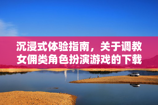 沉浸式体验指南，关于调教女佣类角色扮演游戏的下载与玩法解析，沉浸式体验指南，女佣类角色扮演游戏下载与玩法解析