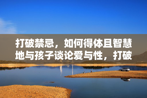 打破禁忌，如何得体且智慧地与孩子谈论爱与性，打破禁忌，如何得体且智慧地与孩子谈论爱与性