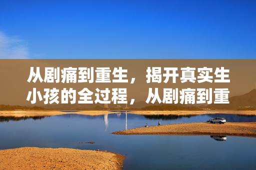 从剧痛到重生，揭开真实生小孩的全过程，从剧痛到重生，揭秘真实分娩全过程