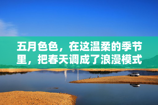 五月色色，在这温柔的季节里，把春天调成了浪漫模式，五月色色，把春天调成了浪漫模式