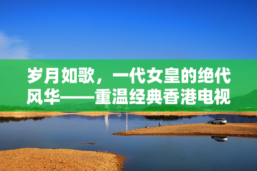 岁月如歌，一代女皇的绝代风华——重温经典香港电视剧武则天