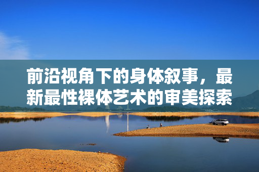 前沿视角下的身体叙事，最新最性裸体艺术的审美探索，前沿视角下的身体叙事，最新性感裸体艺术的审美探索