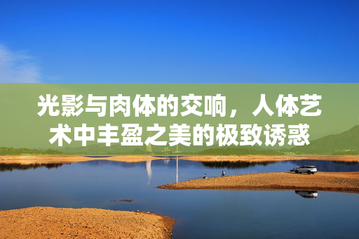 光影与肉体的交响，人体艺术中丰盈之美的极致诱惑