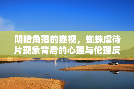 阴暗角落的窥视，蜘蛛虐待片现象背后的心理与伦理反思，阴暗角落的窥视，蜘蛛虐待片背后的心理与伦理反思
