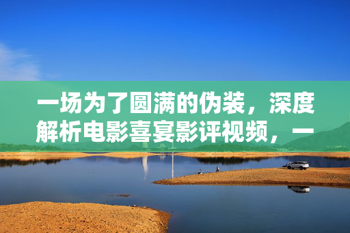 一场为了圆满的伪装，深度解析电影喜宴影评视频，一场为了圆满的伪装，深度解析电影喜宴