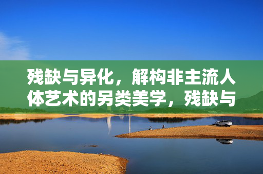 残缺与异化，解构非主流人体艺术的另类美学，残缺与异化，非主流人体艺术的另类美学