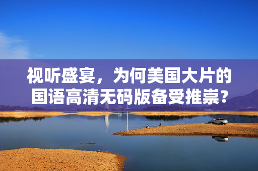 视听盛宴，为何美国大片的国语高清无码版备受推崇？美国大片国语高清无码版为何备受推崇？