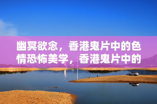 幽冥欲念，香港鬼片中的色情恐怖美学，香港鬼片中的幽冥欲念与色情恐怖美学