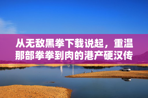 从无敌黑拳下载说起，重温那部拳拳到肉的港产硬汉传奇，重温港产硬汉传奇，从无敌黑拳下载说起