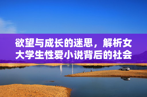 欲望与成长的迷思，解析女大学生性爱小说背后的社会心理，欲望与成长的迷思，解析女大学生性爱小说背后的社会心理