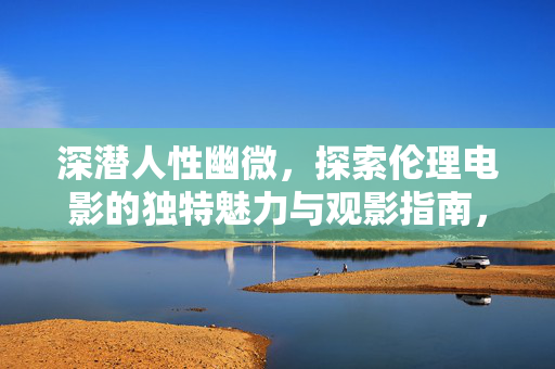 深潜人性幽微，探索伦理电影的独特魅力与观影指南，深潜人性幽微，伦理电影的独特魅力与观影指南