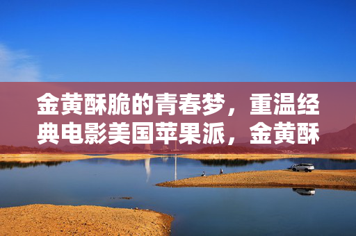 金黄酥脆的青春梦，重温经典电影美国苹果派，金黄酥脆的青春梦，重温经典电影美国派