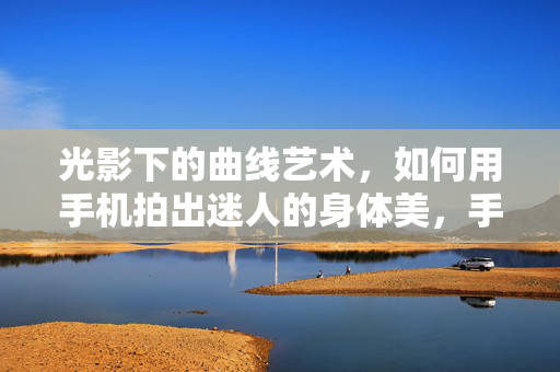 光影下的曲线艺术，如何用手机拍出迷人的身体美，手机摄影，光影下的曲线艺术与迷人身体美