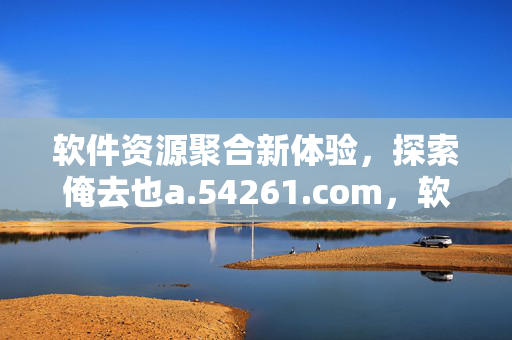 软件资源聚合新体验，探索俺去也a.54261.com，软件资源聚合新体验，探索俺去也a.54261.com
