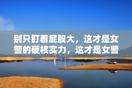 别只盯着屁股大，这才是女警的硬核实力，这才是女警的硬核实力