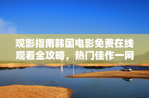 观影指南韩国电影免费在线观看全攻略，热门佳作一网打尽，韩国电影免费在线观看全攻略，热门佳作一网打尽