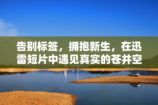 告别标签，拥抱新生，在迅雷短片中遇见真实的苍井空，迅雷短片，告别标签，拥抱新生，遇见真实的苍井空