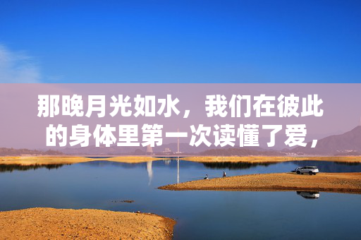 那晚月光如水，我们在彼此的身体里第一次读懂了爱，那晚月光如水，我们在彼此身体里读懂了爱