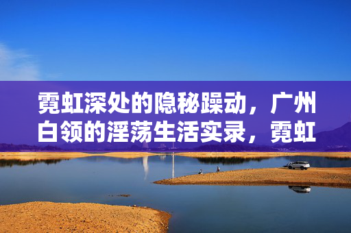 霓虹深处的隐秘躁动，广州白领的淫荡生活实录，霓虹深处的隐秘躁动，广州白领的淫荡
