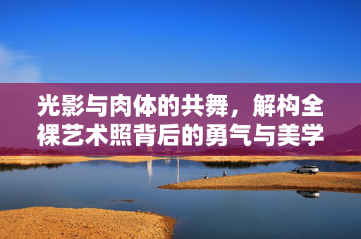 光影与肉体的共舞，解构全裸艺术照背后的勇气与美学，光影与肉体的共舞，全裸艺术照背后的勇气与美学解构