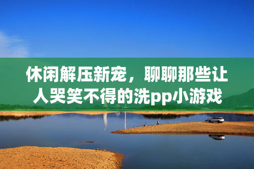 休闲解压新宠，聊聊那些让人哭笑不得的洗pp小游戏，休闲解压新宠，聊聊那些让人哭笑不得的洗pp小游戏
