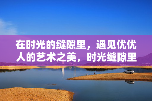 在时光的缝隙里，遇见优优人的艺术之美，时光缝隙里，遇见优优人的艺术之美