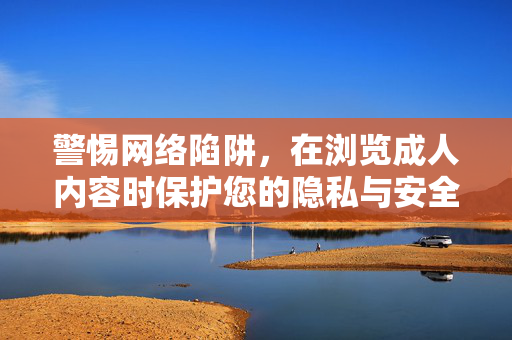 警惕网络陷阱，在浏览成人内容时保护您的隐私与安全，警惕浏览成人内容时的网络陷阱，保护隐私与安全