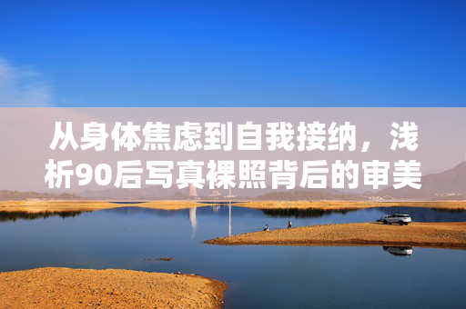 从身体焦虑到自我接纳，浅析90后写真裸照背后的审美与社会心理，从身体焦虑到自我接纳，浅析90后写真裸照背后的审美与社会心理