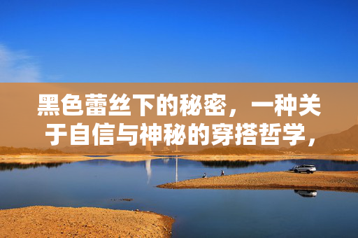黑色蕾丝下的秘密，一种关于自信与神秘的穿搭哲学，黑色蕾丝下的秘密，自信与神秘的穿搭哲学