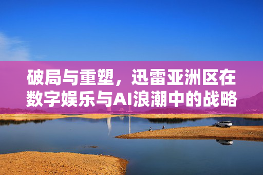 破局与重塑，迅雷亚洲区在数字娱乐与AI浪潮中的战略突围，迅雷亚洲区破局重塑，数字娱乐与AI浪潮下的战略突围