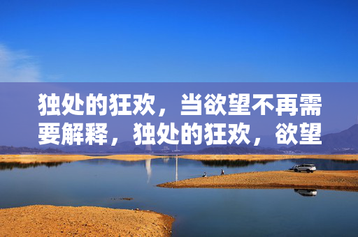 独处的狂欢，当欲望不再需要解释，独处的狂欢，欲望不再需要解释