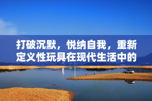 打破沉默，悦纳自我，重新定义性玩具在现代生活中的健康价值，打破沉默，悦纳自我，重新定义性玩具在现代生活中的健康价值