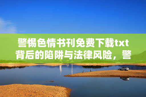 警惕色情书刊免费下载txt背后的陷阱与法律风险，警惕色情书刊免费下载txt背后的陷阱与法律风险