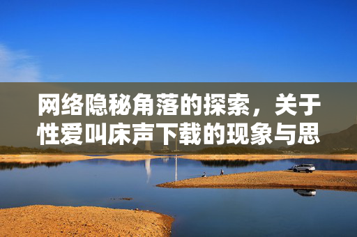 网络隐秘角落的探索，关于性爱叫床声下载的现象与思考，网络隐秘角落的探索，性爱叫床声下载的现象与思考