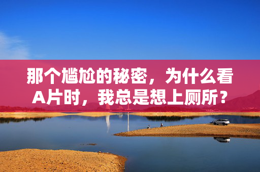 那个尴尬的秘密，为什么看A片时，我总是想上厕所？看片时总想上厕所？揭秘那个尴尬的秘密