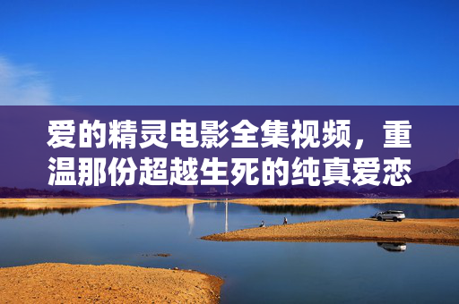 爱的精灵电影全集视频，重温那份超越生死的纯真爱恋，爱的精灵电影全集视频，重温那份超越生死的纯真爱恋