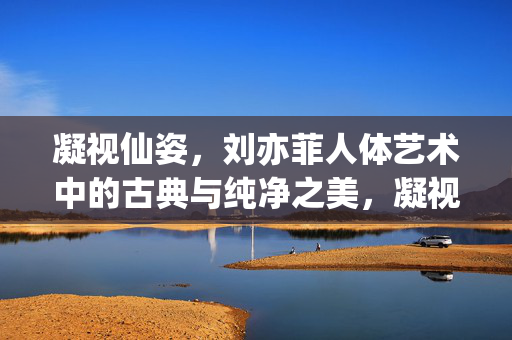凝视仙姿，刘亦菲人体艺术中的古典与纯净之美，凝视仙姿，刘亦菲人体艺术中的古典与纯净之美