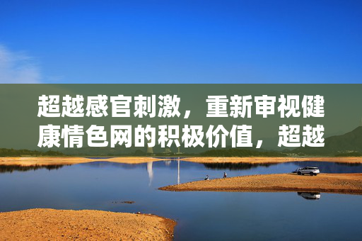 超越感官刺激，重新审视健康情色网的积极价值，超越感官刺激，重新审视健康情色网的积极价值