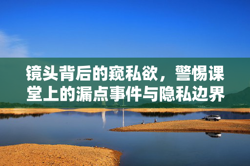 镜头背后的窥私欲，警惕课堂上的漏点事件与隐私边界，镜头背后的窥私欲，警惕课堂上的隐私边界与漏点事件