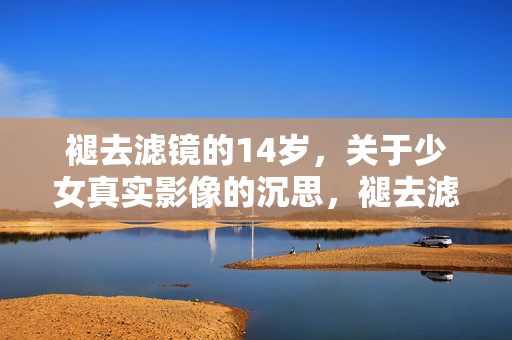褪去滤镜的14岁，关于少女真实影像的沉思，褪去滤镜的14岁，少女真实影像的沉思